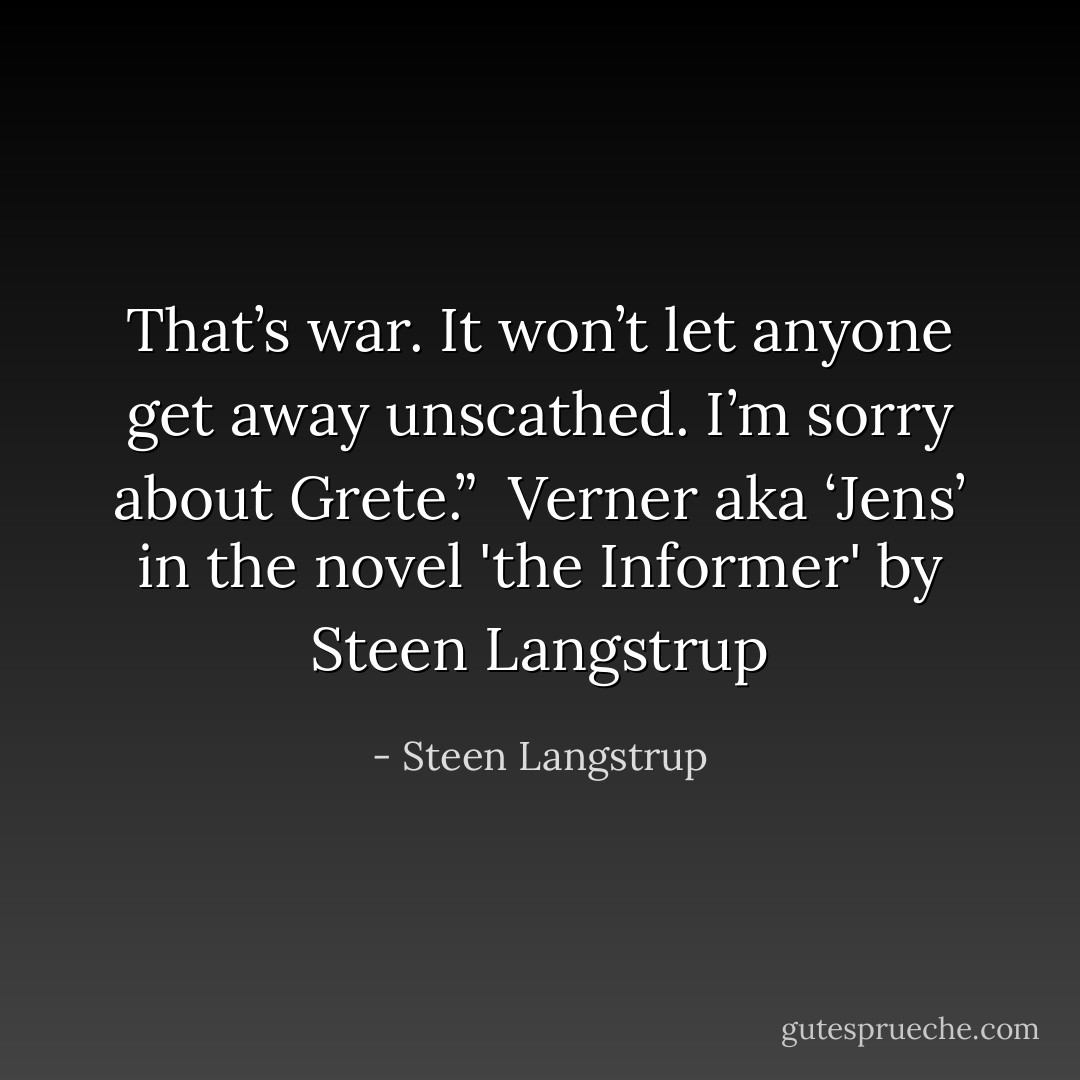 That’s war. It won’t let anyone get away unscathed. I’m sorry about Grete.”<br /><br />Verner aka ‘Jens’<br />in the novel 'the Informer' by Steen Langstrup - Steen Langstrup
