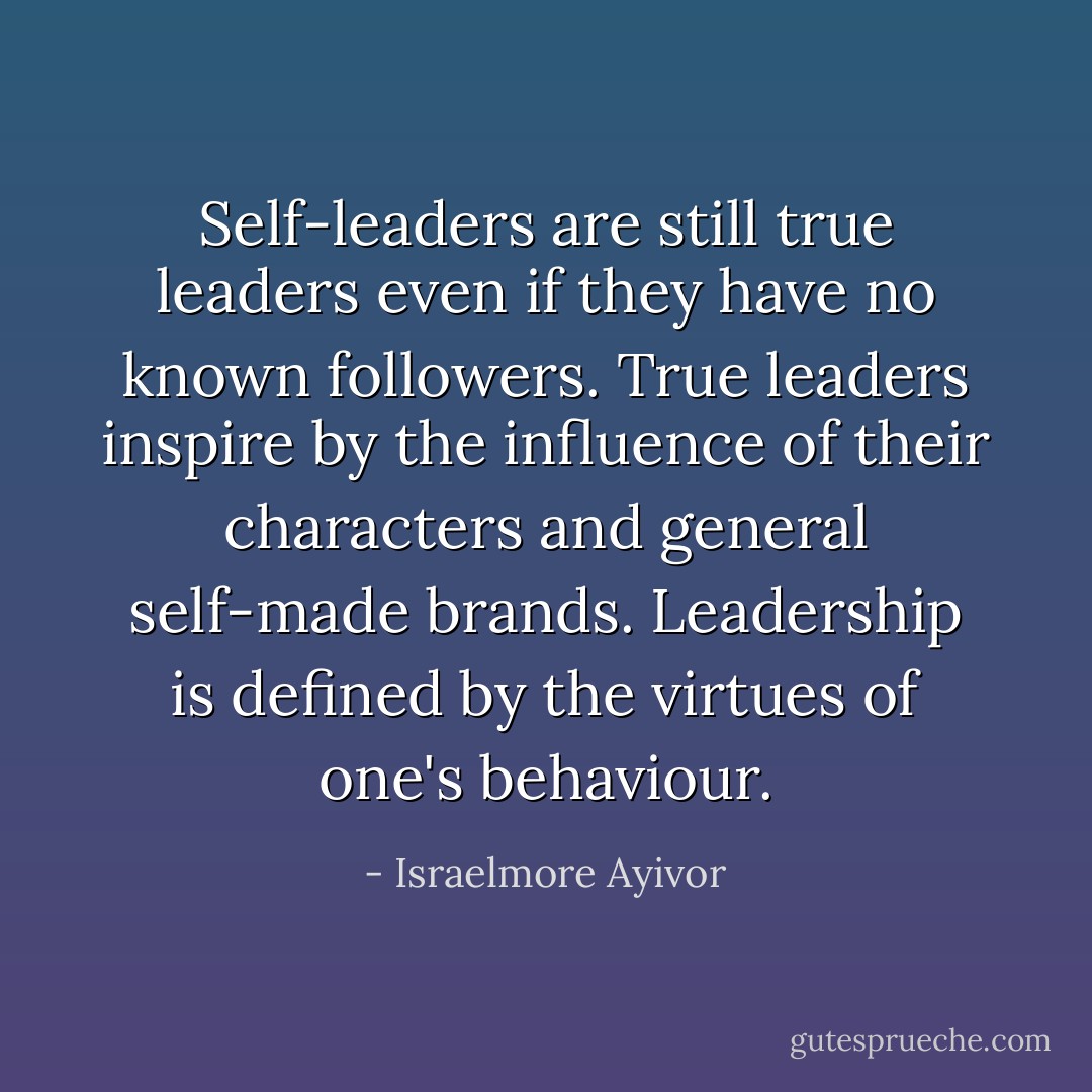 Self-leaders are still true leaders even if they have no known followers. True leaders inspire by the influence of their characters and general self-made brands. Leadership is defined by the virtues of one's behaviour. - Israelmore Ayivor