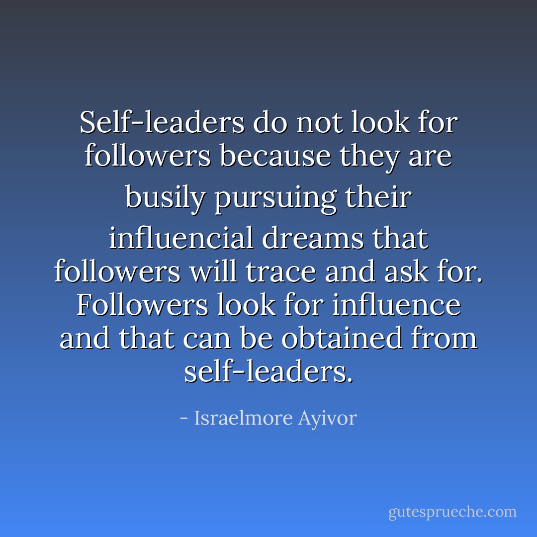 Self-leaders do not look for followers because they are busily pursuing their influencial dreams that followers will trace and ask for. Followers look for influence and that can be obtained from self-leaders. - Israelmore Ayivor