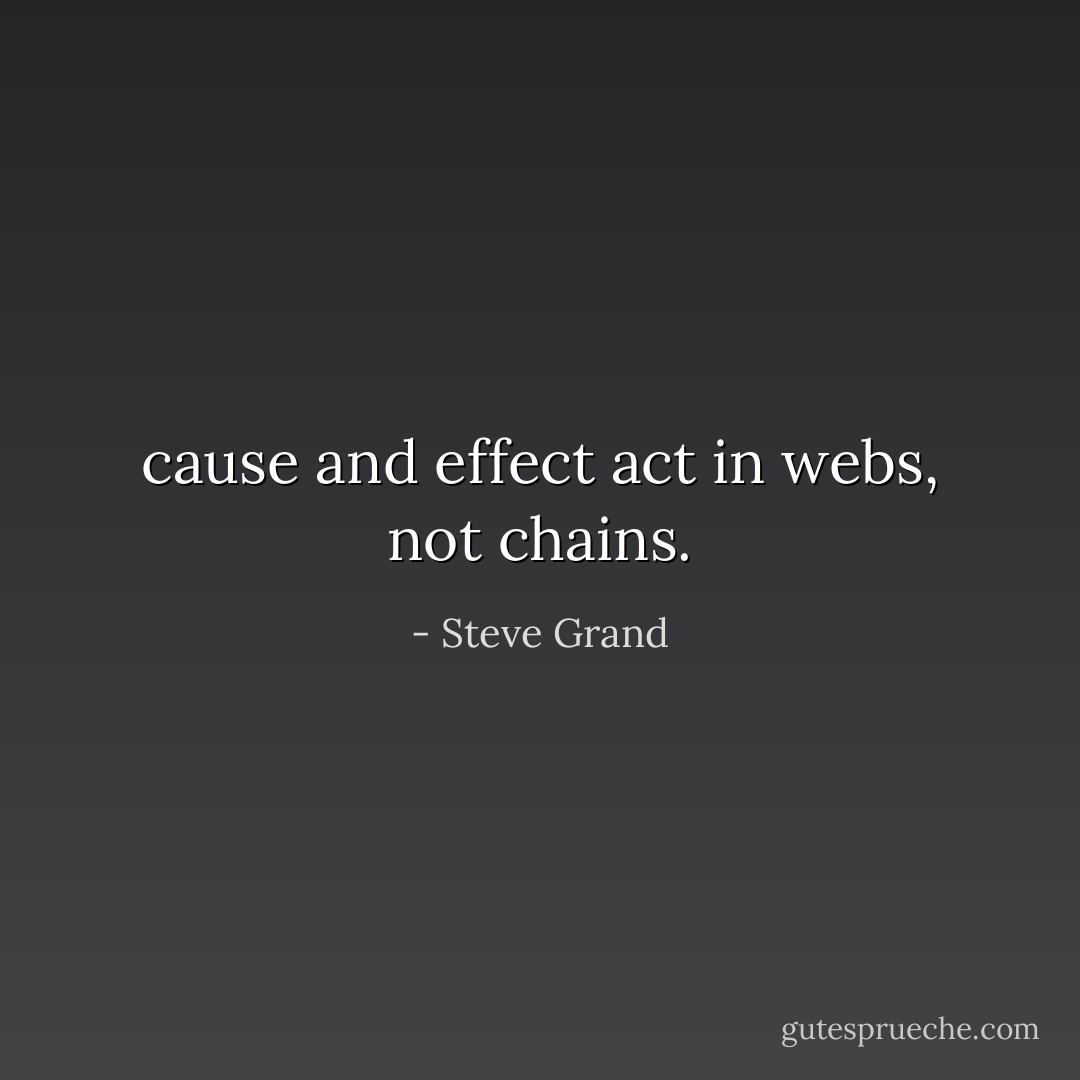 cause and effect act in webs, not chains. - Steve Grand