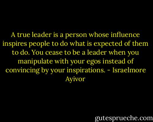 A true leader is a person whose influence inspires people to do what is expected of them to do. You cease to be a leader when you manipulate with your egos instead of convincing by your inspirations. - Israelmore Ayivor