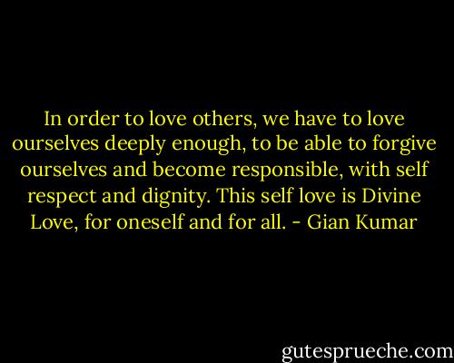 In order to love others, we have to love ourselves deeply enough, to be able to forgive ourselves and become responsible, with self respect and dignity. This self love is Divine Love, for oneself and for all. - Gian Kumar