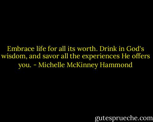 Embrace life for all its worth. Drink in God's wisdom, and savor all the experiences He offers you. - Michelle McKinney Hammond