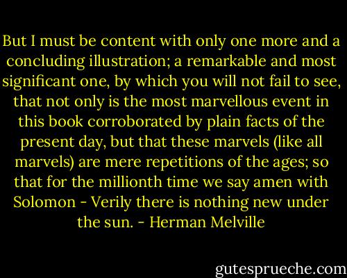 But I must be content with only one more and a concluding illustration; a remarkable and most significant one, by which you will not fail to see, that not only is the most marvellous event in this book corroborated by plain facts of the present day, but that these marvels (like all marvels) are mere repetitions of the ages; so that for the millionth time we say amen with Solomon - Verily there is nothing new under the sun. - Herman Melville