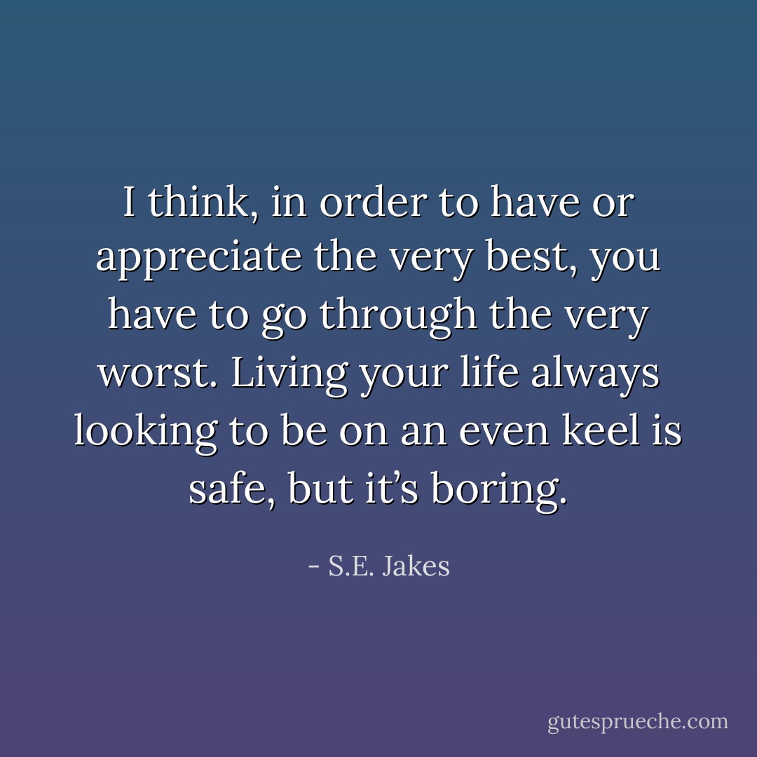 I think, in order to have or appreciate the very best, you have to go through the very worst. Living your life always looking to be on an even keel is safe, but it’s boring. - S.E. Jakes