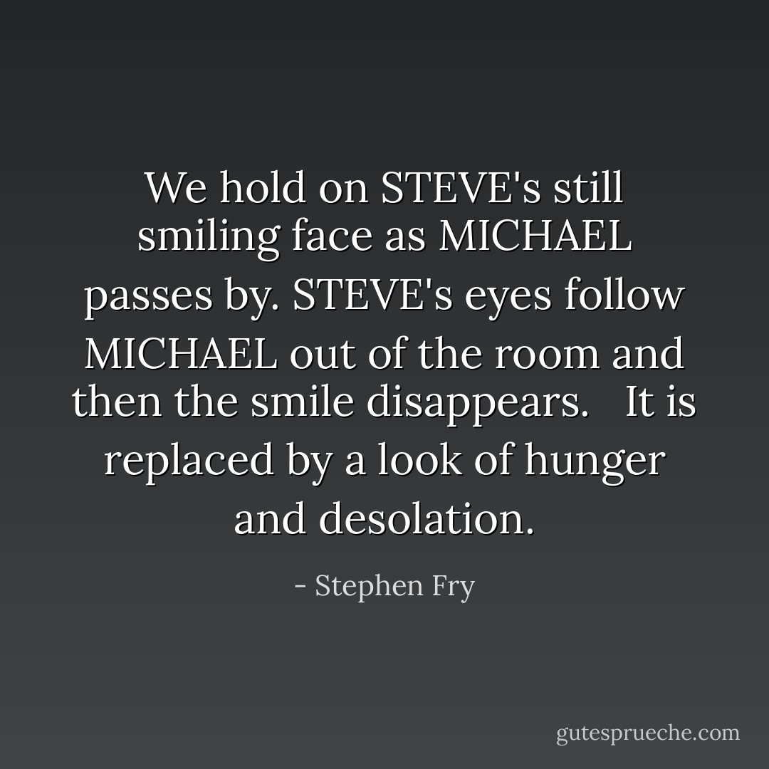 We hold on STEVE's still smiling face as MICHAEL passes by. STEVE's eyes follow MICHAEL out of the room and then the smile disappears. <br /><br />It is replaced by a look of hunger and desolation. - Stephen Fry