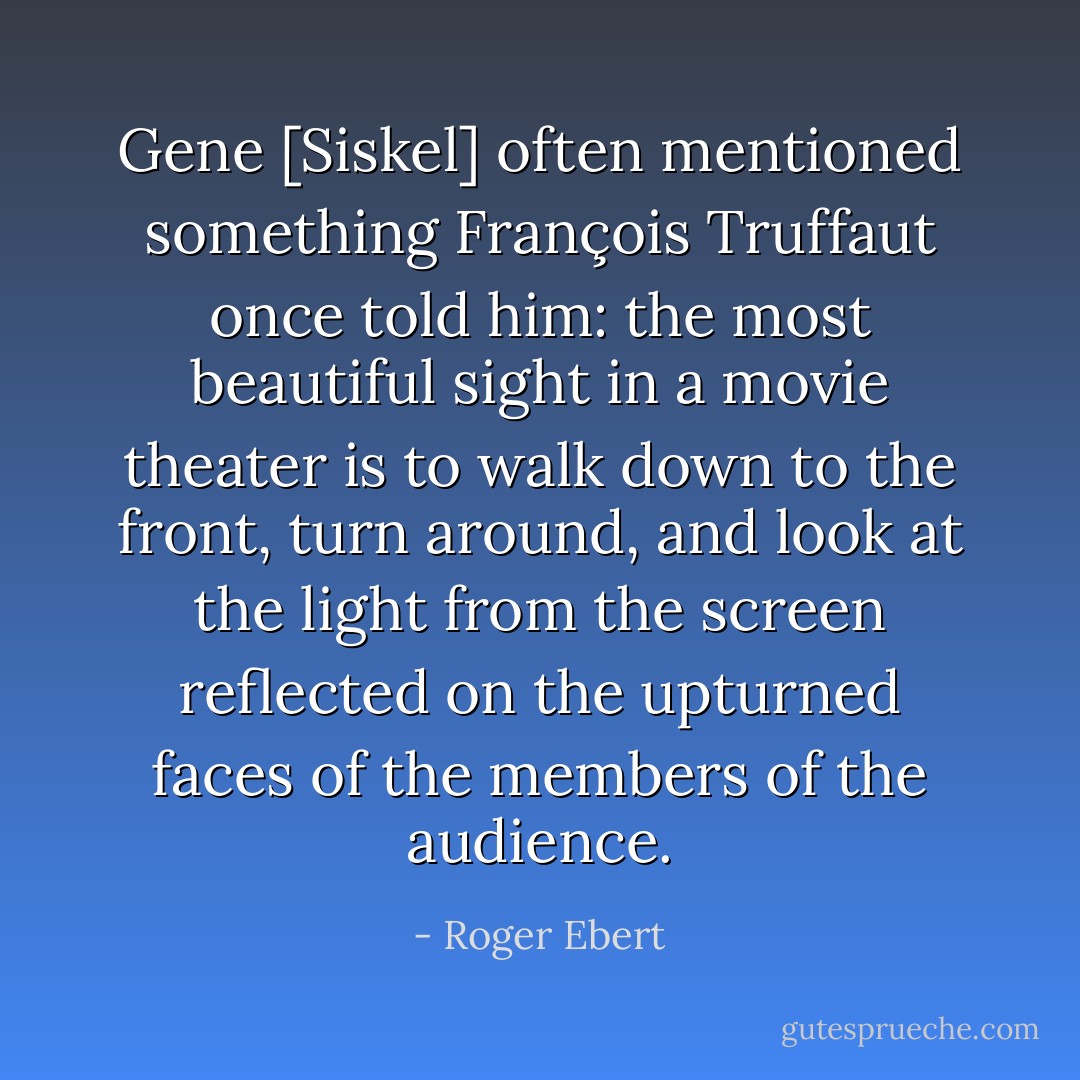 Gene [Siskel] often mentioned something François Truffaut once told him: the most beautiful sight in a movie theater is to walk down to the front, turn around, and look at the light from the screen reflected on the upturned faces of the members of the audience. - Roger Ebert