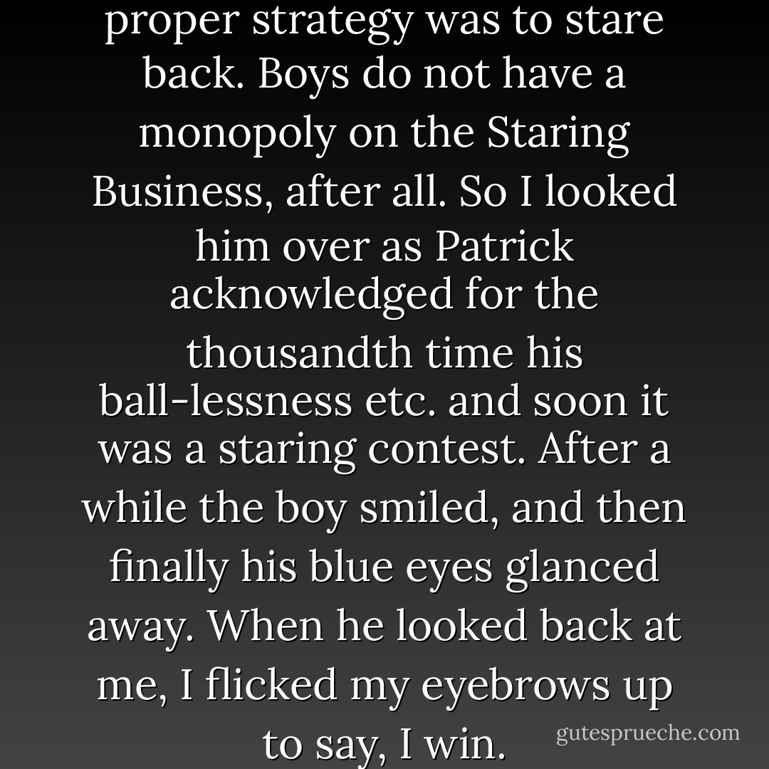 Finally, I decided that the proper strategy was to stare back. Boys do not have a monopoly on the Staring Business, after all. So I looked him over as Patrick acknowledged for the thousandth time his ball-lessness etc. and soon it was a staring contest. After a while the boy smiled, and then finally his blue eyes glanced away. When he looked back at me, I flicked my eyebrows up to say, I win. - John Green