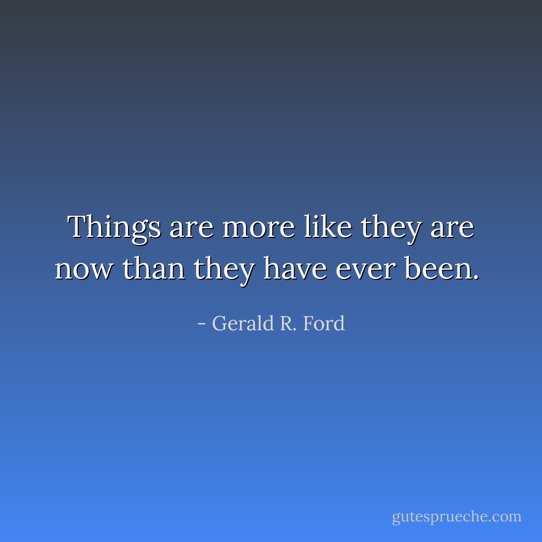 Things are more like they are now than they have ever been.  - Gerald R. Ford