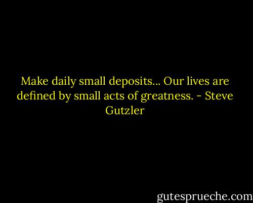 Make daily small deposits... Our lives are defined by small acts of greatness. - Steve Gutzler