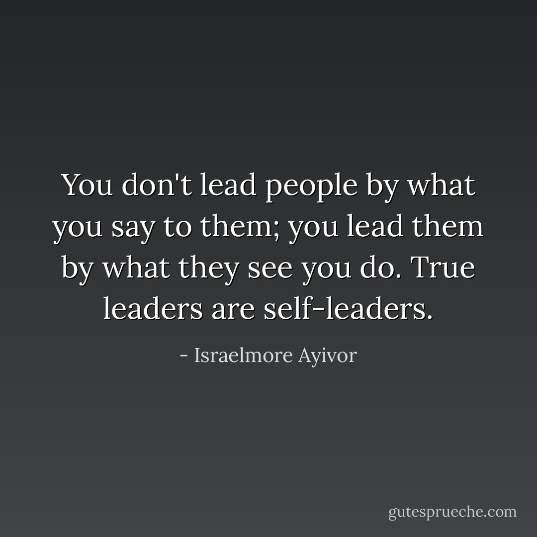 You don't lead people by what you say to them; you lead them by what they see you do. True leaders are self-leaders. - Israelmore Ayivor