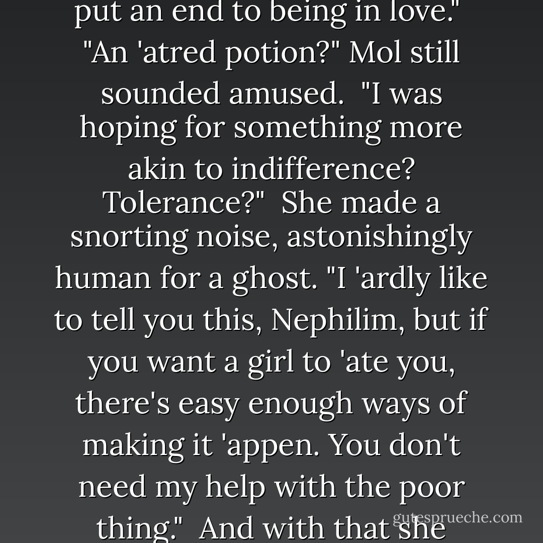 Love potions? For Will 'erondale? 'Tain't my way to turn down payment, but any man who looks like you 'as got no need of love potions, and that's a fact."<br /><br />"No," Will said, a little desperation in his voice. "I was looking for the opposite, really -- something that might put an end to being in love."<br /><br />"An 'atred potion?" Mol still sounded amused.<br /><br />"I was hoping for something more akin to indifference? Tolerance?"<br /><br />She made a snorting noise, astonishingly human for a ghost. "I 'ardly like to tell you this, Nephilim, but if you want a girl to 'ate you, there's easy enough ways of making it 'appen. You don't need my help with the poor thing."<br /><br />And with that she vanished, spinning away into the mists among the graves. Will, looking after her, sighed. "Not for her," he said under his breath, though there was no one to hear him, "for me..." And he leaned his head against the cold iron gate. - Cassandra Clare