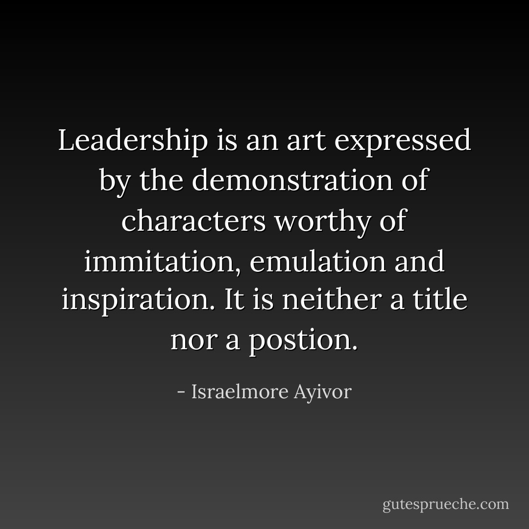 Leadership is an art expressed by the demonstration of characters worthy of immitation, emulation and inspiration. It is neither a title nor a postion. - Israelmore Ayivor