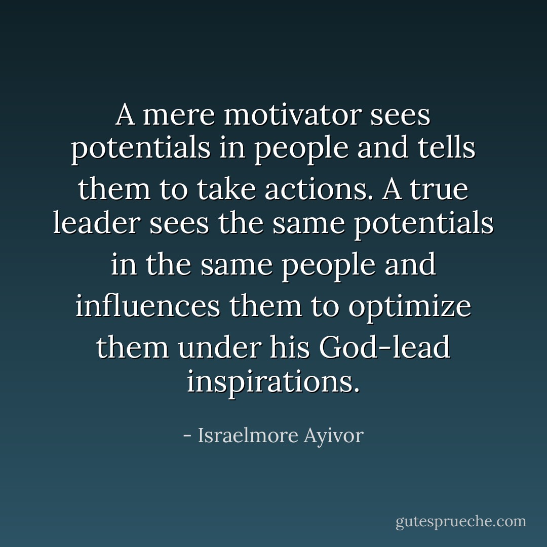 A mere motivator sees potentials in people and tells them to take actions. A true leader sees the same potentials in the same people and influences them to optimize them under his God-lead inspirations. - Israelmore Ayivor