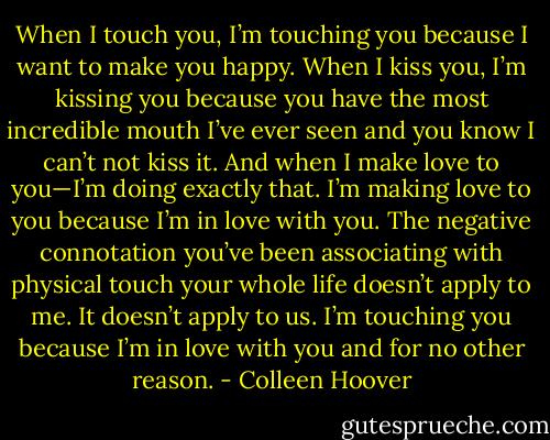 When I touch you, I’m touching you because I want to make you happy. When I kiss you, I’m kissing you because you have the most incredible mouth I’ve ever seen and you know I can’t not kiss it. And when I make love to you—I’m doing exactly that. I’m making love to you because I’m in love with you. The negative connotation you’ve been associating with physical touch your whole life doesn’t apply to me. It doesn’t apply to us. I’m touching you because I’m in love with you and for no other reason. - Colleen Hoover
