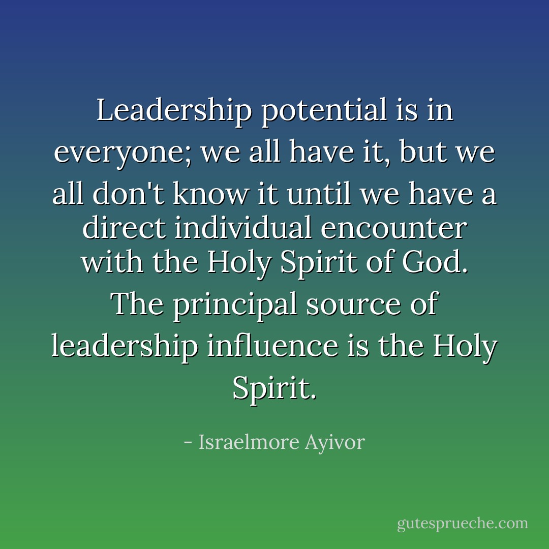 Leadership potential is in everyone; we all have it, but we all don't know it until we have a direct individual encounter with the Holy Spirit of God. The principal source of leadership influence is the Holy Spirit. - Israelmore Ayivor