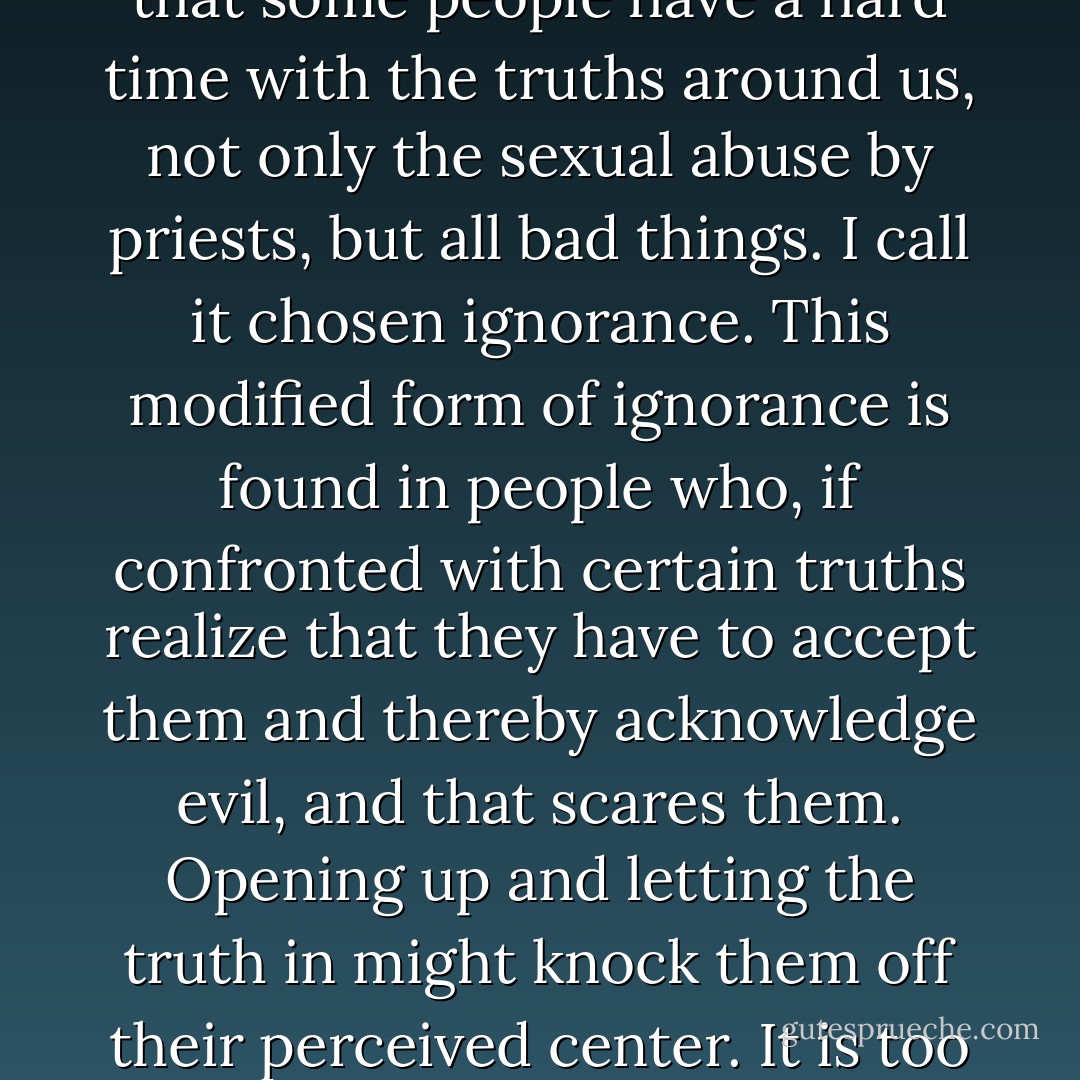 The Rochester group [of VOTF], however, was met with some concern as they found it hard to believe my account as it unfolded before them. I feel that some people have a hard time with the truths around us, not only the sexual abuse by priests, but all bad things. I call it chosen ignorance. This modified form of ignorance is found in people who, if confronted with certain truths realize that they have to accept them and thereby acknowledge evil, and that scares them. Opening up and letting the truth in might knock them off their perceived center. It is too hard, period."<br />(VOTF - Voice of the Faithful - a Catholic group that wants to change the Church, keep the faith.) - Charles L. Bailey Jr.