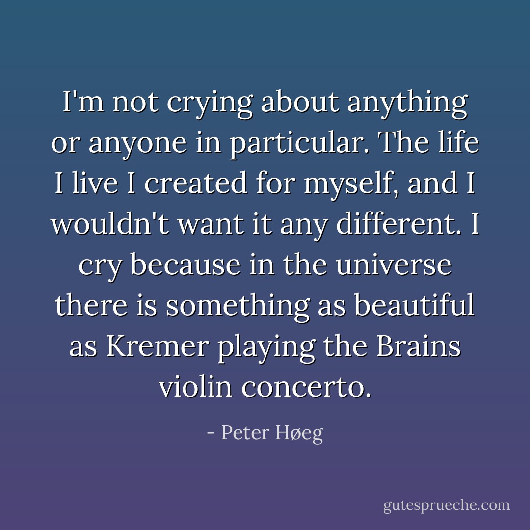 I'm not crying about anything or anyone in particular. The life I live I created for myself, and I wouldn't want it any different. I cry because in the universe there is something as beautiful as Kremer playing the Brains violin concerto. - Peter Høeg