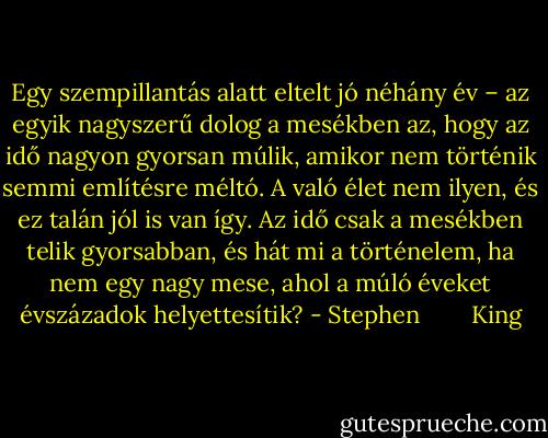 Egy szempillantás alatt eltelt jó néhány év – az egyik nagyszerű dolog a mesékben az, hogy az idő nagyon gyorsan múlik, amikor nem történik semmi említésre méltó. A való élet nem ilyen, és ez talán jól is van így. Az idő csak a mesékben telik gyorsabban, és hát mi a történelem, ha nem egy nagy mese, ahol a múló éveket évszázadok helyettesítik? - Stephen        King
