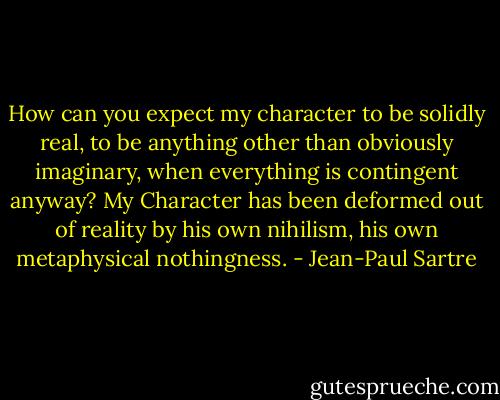 How can you expect my character to be solidly real, to be anything other than obviously imaginary, when everything is contingent anyway? My Character has been deformed out of reality by his own nihilism, his own metaphysical nothingness. - Jean-Paul Sartre