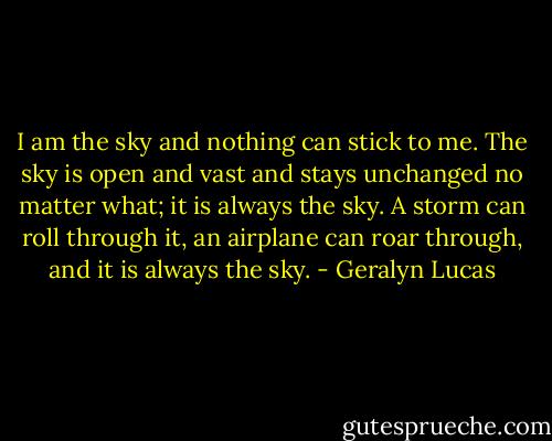 I am the sky and nothing can stick to me. The sky is open and vast and stays unchanged no matter what; it is always the sky. A storm can roll through it, an airplane can roar through, and it is always the sky. - Geralyn Lucas