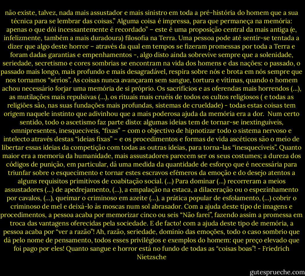 não existe, talvez, nada mais assustador e mais sinistro em toda a pré-história do homem que a sua técnica para se lembrar das coisas.” Alguma coisa é impressa, para que permaneça na memória: apenas o que dói incessantemente é recordado” – este é uma proposição central da mais antiga (e, infelizmente, também a mais duradoura) filosofia na Terra. Uma pessoa pode até sentir-se tentada a dizer que algo deste horror – através da qual em tempos se fizeram promessas por toda a Terra e foram dadas garantias e empenhamentos -, algo disto ainda sobrevive sempre que a solenidade, seriedade, secretismo e cores sombrias se encontram na vida dos homens e das nações: o passado, o passado mais longo, mais profundo e mais desagradável, respira sobre nós e brota em nós sempre que nos tornamos “sérios”. As coisas nunca avançaram sem sangue, tortura e vítimas, quando o homem achou necessário forjar uma memória de si próprio. Os sacrifícios e as oferendas mais horrendos (…), as mutilações mais repulsivas (…), os rituais mais cruéis de todos os cultos religiosos ( e todas as religiões são, nas suas fundações mais profundas, sistemas de crueldade) - todas estas coisas tem origem naquele instinto que adivinhou que a mais poderosa ajuda da memória era a dor. <br />Num certo sentido, todo o ascetismo faz parte disto: algumas ideias tem de tornar-se inextinguíveis, omnipresentes, inesquecíveis, “fixas” – com o objectivo de hipnotizar todo o sistema nervoso e intelecto através destas “ideias fixas” – e os procedimentos e formas de vida ascéticos são o meio de libertar essas ideias da competição com todas as outras ideias, para torna-las “inesquecíveis”. Quanto maior era a memoria da humanidade, mais assustadores parecem ser os seus costumes; a dureza dos códigos de punição, em particular, dá uma medida da quantidade de esforço que é necessária para triunfar sobre o esquecimento e tornar estes escravos efémeros da emoção e do desejo atentos a alguns requisitos primitivos de coabitação social. (…) Para dominar (…) recorreram a meios assustadores (…) de apedrejamento, (…), a empalação na estaca, a dilaceração ou o espezinhamento por cavalos, (…), queimar o criminoso em azeite (…), a prática popular de esfolamento, (…) cobrir o criminoso de mel e deixá-lo às moscas num sol abrasador. Com a ajuda deste tipo de imagens e procedimentos, a pessoa acaba por memorizar cinco ou seis “Não farei”, fazendo assim a promessa em troca das vantagens oferecidas pela sociedade. E de facto! com a ajuda deste tipo de memória, a pessoa acaba por “ver a razão”! Ah, razão, seriedade, domínio das emoções, todo o caso sombrio que dá pelo nome de pensamento, todos esses privilégios e exemplos do homem: que preço elevado que foi pago por eles! Quanto sangue e horror está no fundo de todas as “coisas boas”! - Friedrich Nietzsche