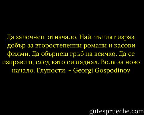 Да започнеш отначало. Най-тъпият израз, добър за второстепенни романи и касови филми. Да обърнеш гръб на всичко. Да се изправиш, след като си паднал. Воля за ново начало. Глупости. - Georgi Gospodinov