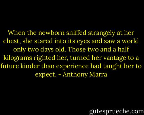 When the newborn sniffed strangely at her chest, she stared into its eyes and saw a world only two days old. Those two and a half kilograms righted her, turned her vantage to a future kinder than experience had taught her to expect. - Anthony Marra