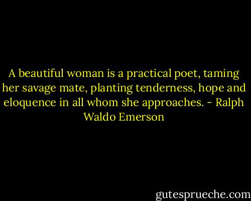 A beautiful woman is a practical poet, taming her savage mate, planting tenderness, hope and eloquence in all whom she approaches. - Ralph Waldo Emerson