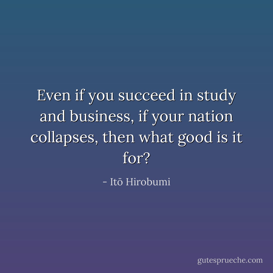 Even if you succeed in study and business, if your nation collapses, then what good is it for? - Itō Hirobumi