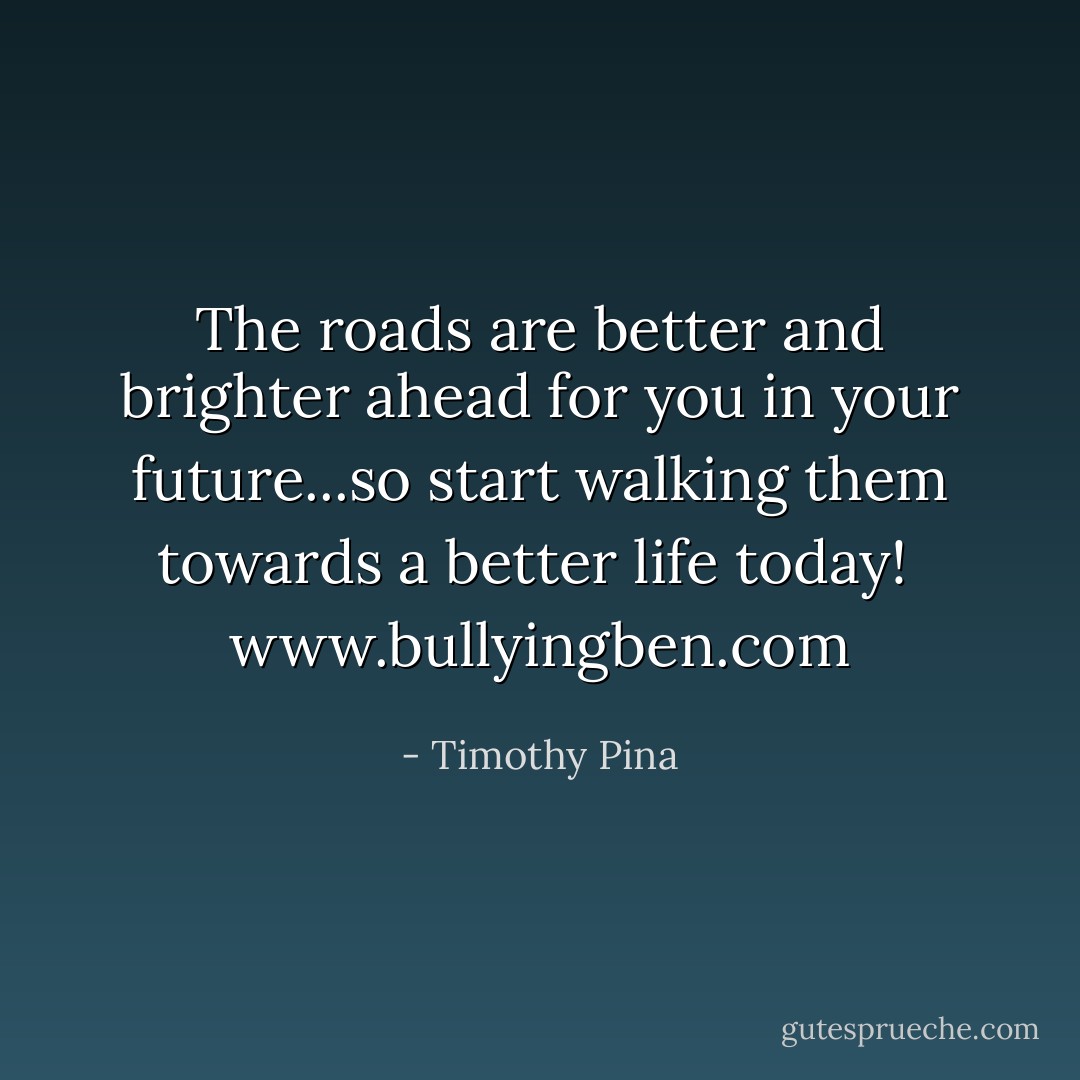 The roads are better and brighter ahead for you in your future...so start walking them towards a better life today!<br /><br /><a target="_blank" rel="noopener nofollow" href="http://www.bullyingben.com">www.bullyingben.com</a> - Timothy Pina