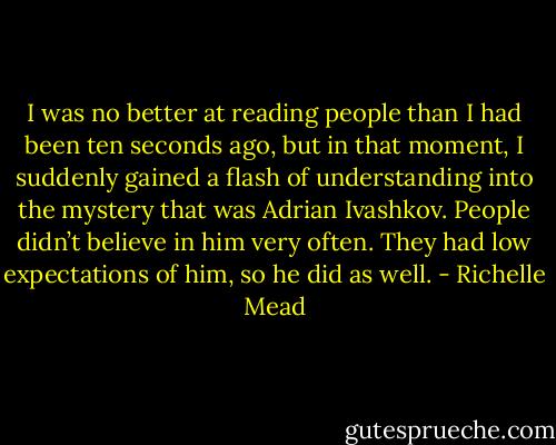 I was no better at reading people than I had been ten seconds ago, but in that moment, I suddenly gained a flash of understanding into the mystery that was Adrian Ivashkov. People didn’t believe in him very often. They had low expectations of him, so he did as well. - Richelle Mead