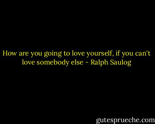 How are you going to love yourself, if you can't love somebody else - Ralph Saulog