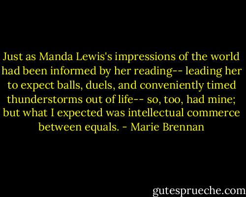 Just as Manda Lewis's impressions of the world had been informed by her reading-- leading her to expect balls, duels, and conveniently timed thunderstorms out of life-- so, too, had mine; but what I expected was intellectual commerce between equals. - Marie Brennan