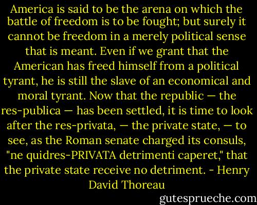 America is said to be the arena on which the battle of freedom is to be fought; but surely it cannot be freedom in a merely political sense that is meant. Even if we grant that the American has freed himself from a political tyrant, he is still the slave of an economical and moral tyrant. Now that the republic — the res-publica — has been settled, it is time to look after the res-privata, — the private state, — to see, as the Roman senate charged its consuls, "ne quidres-PRIVATA detrimenti caperet," that the private state receive no detriment. - Henry David Thoreau