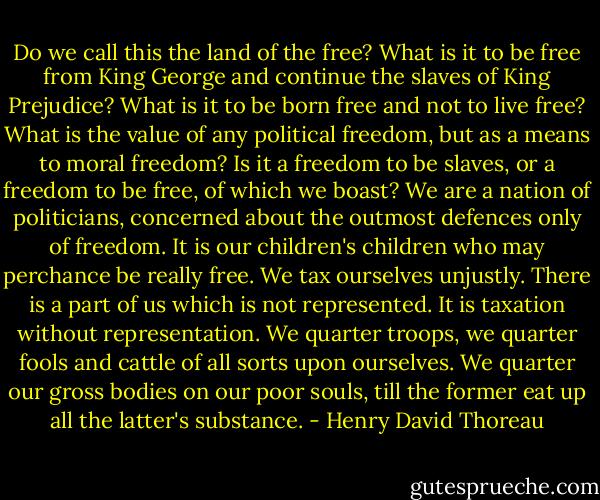 Do we call this the land of the free? What is it to be free from King George and continue the slaves of King Prejudice? What is it to be born free and not to live free? What is the value of any political freedom, but as a means to moral freedom? Is it a freedom to be slaves, or a freedom to be free, of which we boast? We are a nation of politicians, concerned about the outmost defences only of freedom. It is our children's children who may perchance be really free. We tax ourselves unjustly. There is a part of us which is not represented. It is taxation without representation. We quarter troops, we quarter fools and cattle of all sorts upon ourselves. We quarter our gross bodies on our poor souls, till the former eat up all the latter's substance. - Henry David Thoreau