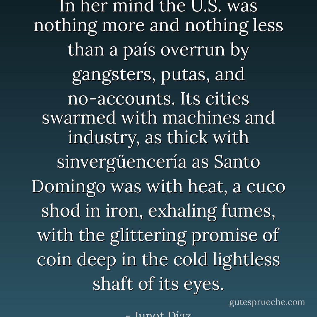 In her mind the U.S. was nothing more and nothing less than a país overrun by gangsters, putas, and no-accounts. Its cities swarmed with machines and industry, as thick with sinvergüencería as Santo Domingo was with heat, a cuco shod in iron, exhaling fumes, with the glittering promise of coin deep in the cold lightless shaft of its eyes. - Junot Díaz