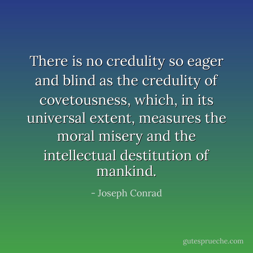 There is no credulity so eager and blind as the credulity of covetousness, which, in its universal extent, measures the moral misery and the intellectual destitution of mankind. - Joseph Conrad