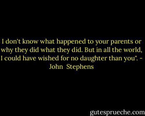 I don't know what happened to your parents or why they did what they did. But in all the world, I could have wished for no daughter than you". - John  Stephens
