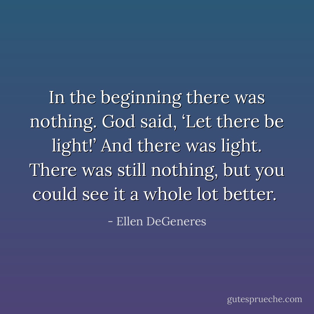 In the beginning there was nothing. God said, ‘Let there be light!’ And there was light. There was still nothing, but you could see it a whole lot better.  - Ellen DeGeneres