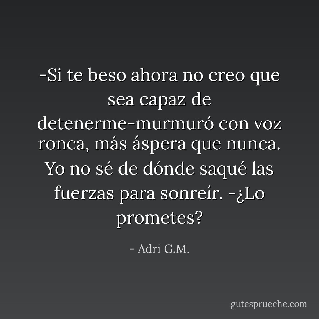 -Si te beso ahora no creo que sea capaz de detenerme-murmuró con voz ronca, más áspera que nunca.<br />Yo no sé de dónde saqué las fuerzas para sonreír.<br />-¿Lo prometes? - Adri G.M.