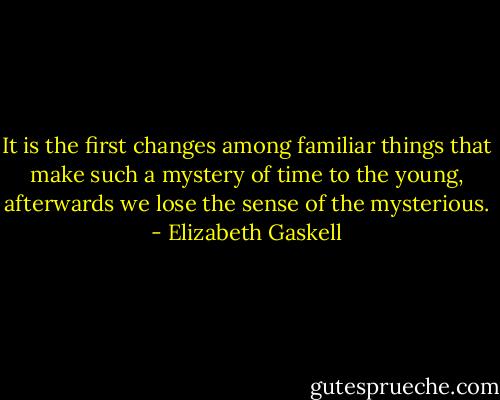 It is the first changes among familiar things that make such a mystery of time to the young, afterwards we lose the sense of the mysterious. - Elizabeth Gaskell