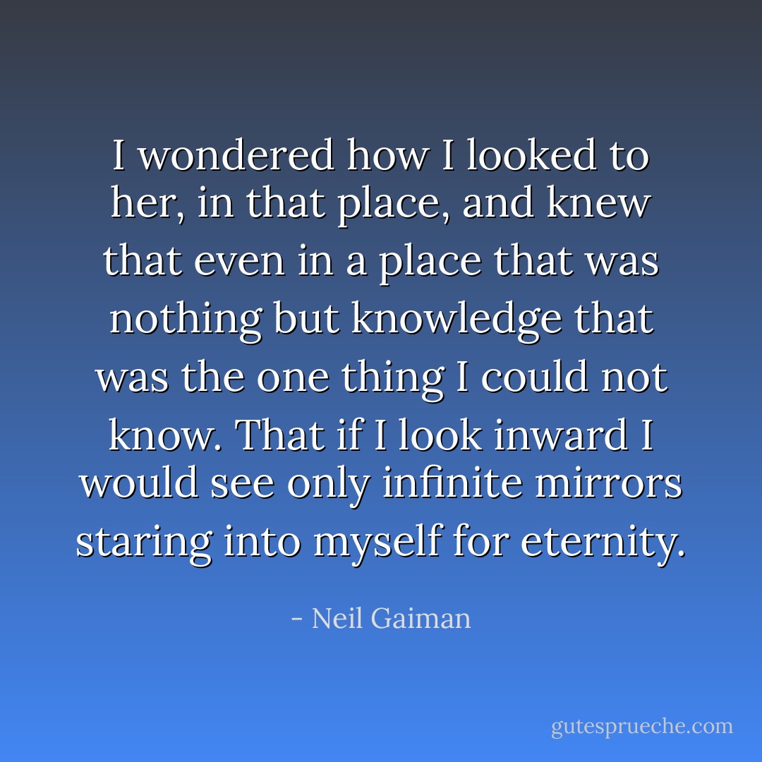 I wondered how I looked to her, in that place, and knew that even in a place that was nothing but knowledge that was the one thing I could not know. That if I look inward I would see only infinite mirrors staring into myself for eternity. - Neil Gaiman