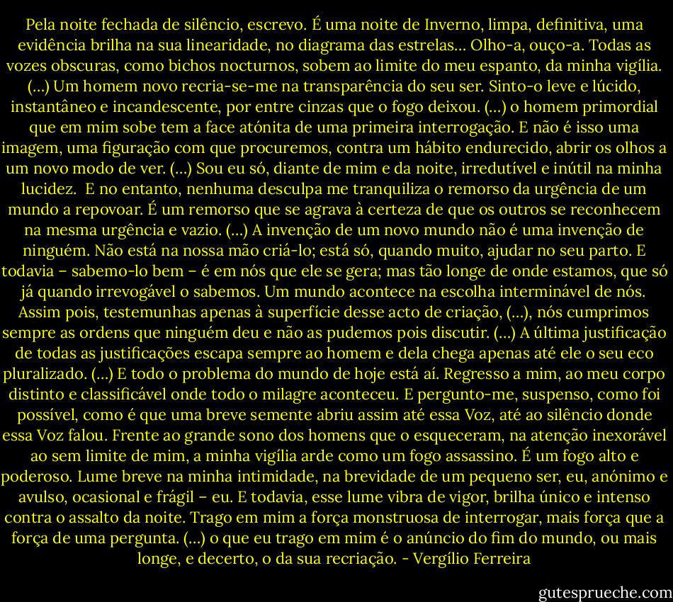 Pela noite fechada de silêncio, escrevo. É uma noite de Inverno, limpa, definitiva, uma evidência brilha na sua linearidade, no diagrama das estrelas… Olho-a, ouço-a. Todas as vozes obscuras, como bichos nocturnos, sobem ao limite do meu espanto, da minha vigília. (…)<br />Um homem novo recria-se-me na transparência do seu ser. Sinto-o leve e lúcido, instantâneo e incandescente, por entre cinzas que o fogo deixou. (…) o homem primordial que em mim sobe tem a face atónita de uma primeira interrogação. E não é isso uma imagem, uma figuração com que procuremos, contra um hábito endurecido, abrir os olhos a um novo modo de ver. (…) Sou eu só, diante de mim e da noite, irredutível e inútil na minha lucidez. <br />E no entanto, nenhuma desculpa me tranquiliza o remorso da urgência de um mundo a repovoar. É um remorso que se agrava à certeza de que os outros se reconhecem na mesma urgência e vazio. (…)<br />A invenção de um novo mundo não é uma invenção de ninguém. Não está na nossa mão criá-lo; está só, quando muito, ajudar no seu parto. E todavia – sabemo-lo bem – é em nós que ele se gera; mas tão longe de onde estamos, que só já quando irrevogável o sabemos. Um mundo acontece na escolha interminável de nós. Assim pois, testemunhas apenas à superfície desse acto de criação, (…), nós cumprimos sempre as ordens que ninguém deu e não as pudemos pois discutir. (…) A última justificação de todas as justificações escapa sempre ao homem e dela chega apenas até ele o seu eco pluralizado. (…)<br />E todo o problema do mundo de hoje está aí. Regresso a mim, ao meu corpo distinto e classificável onde todo o milagre aconteceu. E pergunto-me, suspenso, como foi possível, como é que uma breve semente abriu assim até essa Voz, até ao silêncio donde essa Voz falou. Frente ao grande sono dos homens que o esqueceram, na atenção inexorável ao sem limite de mim, a minha vigília arde como um fogo assassino. É um fogo alto e poderoso. Lume breve na minha intimidade, na brevidade de um pequeno ser, eu, anónimo e avulso, ocasional e frágil – eu. E todavia, esse lume vibra de vigor, brilha único e intenso contra o assalto da noite. Trago em mim a força monstruosa de interrogar, mais força que a força de uma pergunta. (…) o que eu trago em mim é o anúncio do fim do mundo, ou mais longe, e decerto, o da sua recriação. - Vergílio Ferreira