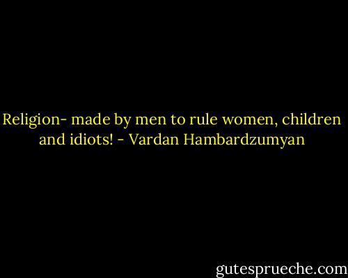 Religion- made by men to rule women, children and idiots! - Vardan Hambardzumyan