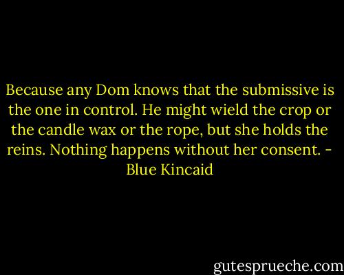 Because any Dom knows that the submissive is the one in control. He might wield the crop or the candle wax or the rope, but she holds the reins. Nothing happens without her consent. - Blue Kincaid