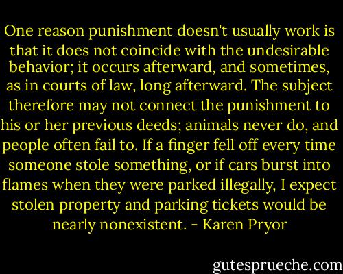 One reason punishment doesn't usually work is that it does not coincide with the undesirable behavior; it occurs afterward, and sometimes, as in courts of law, long afterward. The subject therefore may not connect the punishment to his or her previous deeds; animals never do, and people often fail to. If a finger fell off every time someone stole something, or if cars burst into flames when they were parked illegally, I expect stolen property and parking tickets would be nearly nonexistent. - Karen Pryor