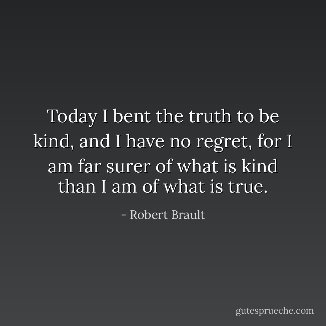 Today I bent the truth to be kind, and I have no regret, for I am far surer of what is kind than I am of what is true. - Robert Brault