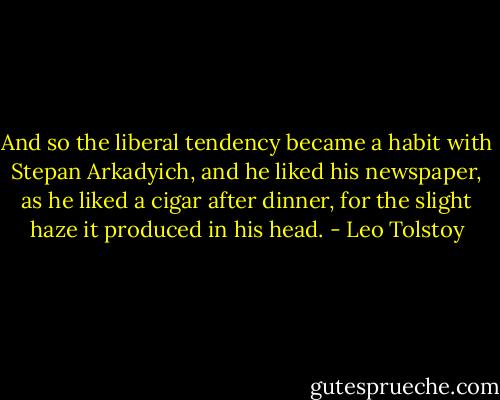 And so the liberal tendency became a habit with Stepan Arkadyich, and he liked his newspaper, as he liked a cigar after dinner, for the slight haze it produced in his head. - Leo Tolstoy