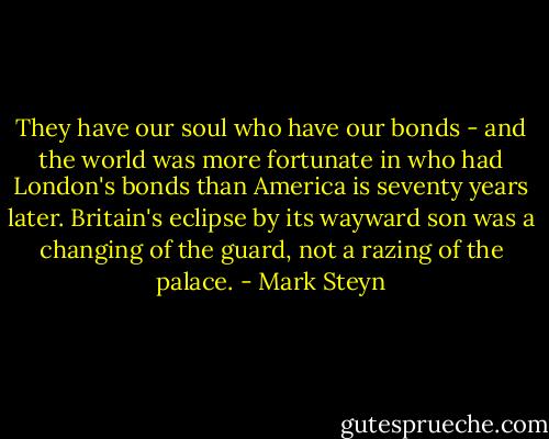 They have our soul who have our bonds - and the world was more fortunate in who had London's bonds than America is seventy years later. Britain's eclipse by its wayward son was a changing of the guard, not a razing of the palace. - Mark Steyn